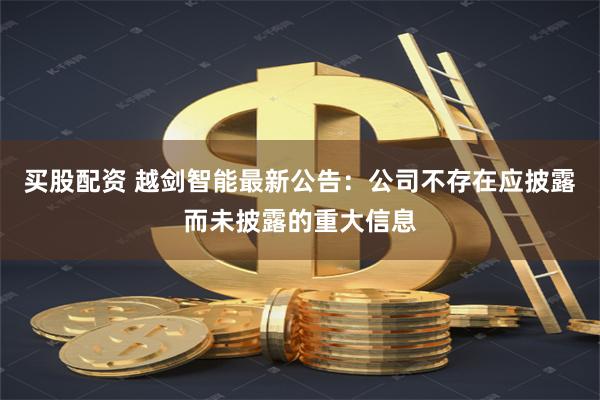 買股配資 越劍智能最新公告：公司不存在應披露而未披露的重大信息