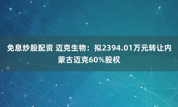 免息炒股配資 邁克生物：擬2394.01萬元轉讓內蒙古邁克60%股權